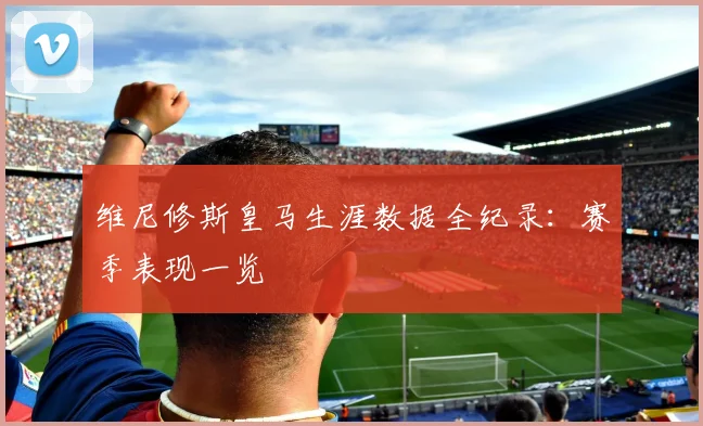 维尼修斯皇马生涯数据全纪录：赛季表现一览
