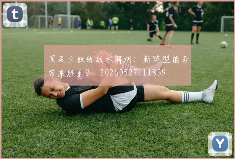 国足主教练战术解析:新阵型能否带来胜利?_20260527111839