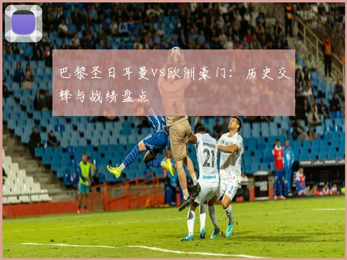 巴黎圣日耳曼vs欧洲豪门：历史交锋与战绩盘点
