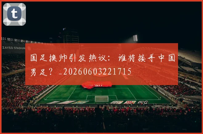 国足换帅引发热议：谁将接手中国男足？_20260603221715