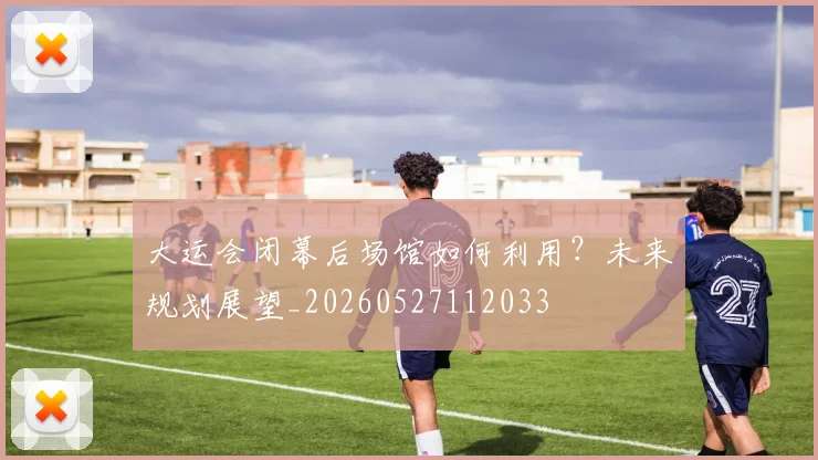 大运会闭幕后场馆如何利用?未来规划展望_20260527112033