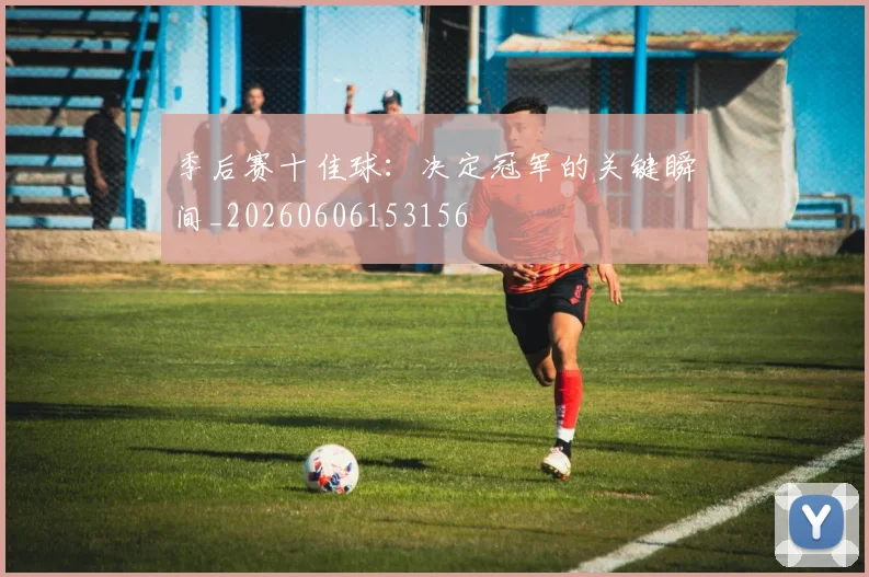 季后赛十佳球:决定冠军的关键瞬间_20260606153156