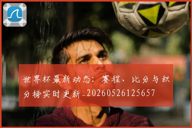 世界杯最新动态：赛程、比分与积分榜实时更新_20260526125657