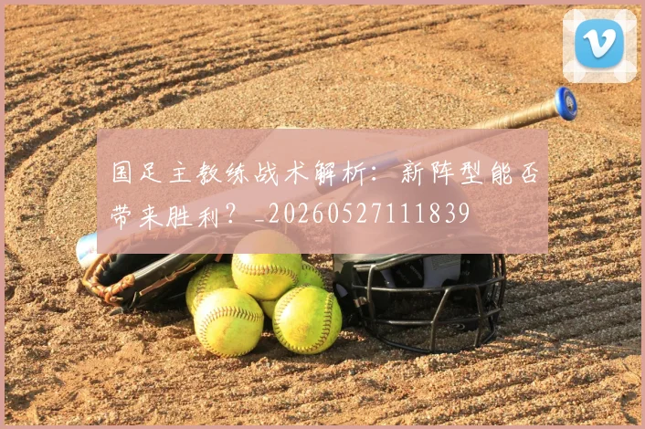 国足主教练战术解析：新阵型能否带来胜利？_20260527111839