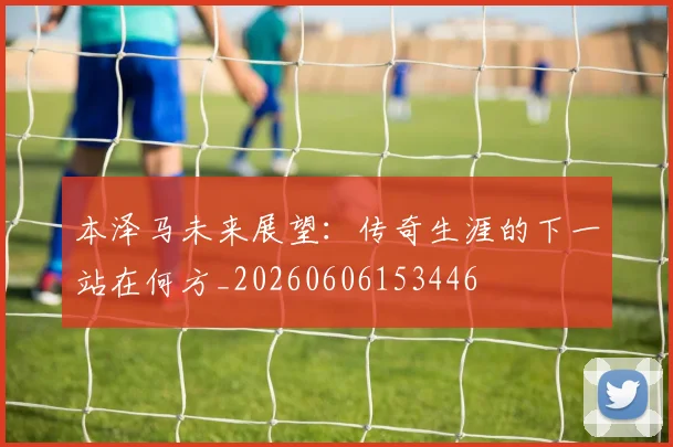 本泽马未来展望：传奇生涯的下一站在何方_20260606153446