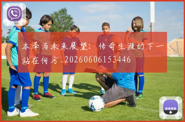 本泽马未来展望：传奇生涯的下一站在何方_20260606153446