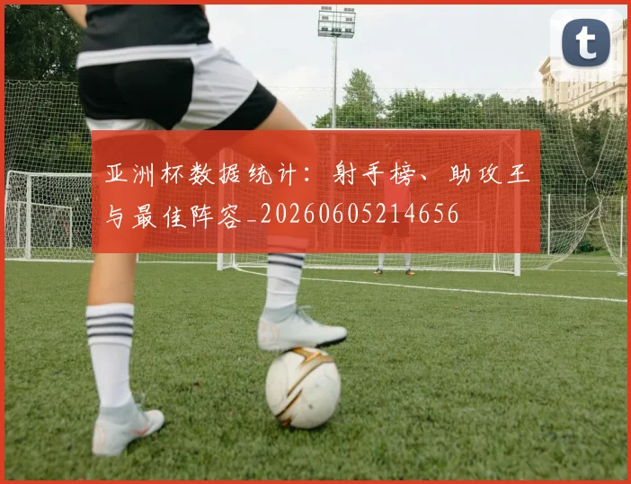 亚洲杯数据统计:射手榜、助攻王与最佳阵容_20260605214656