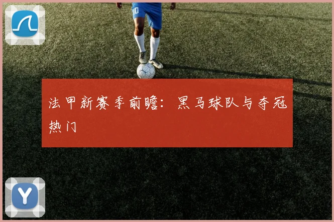 法甲新赛季前瞻：黑马球队与夺冠热门