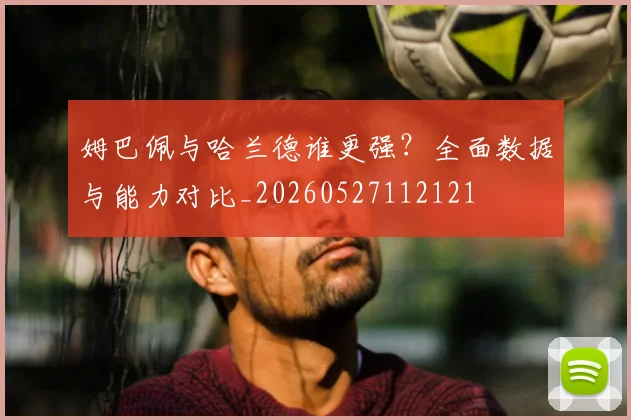 姆巴佩与哈兰德谁更强？全面数据与能力对比_20260527112121